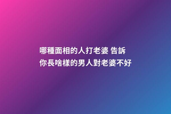 哪種面相的人打老婆 告訴你長啥樣的男人對老婆不好